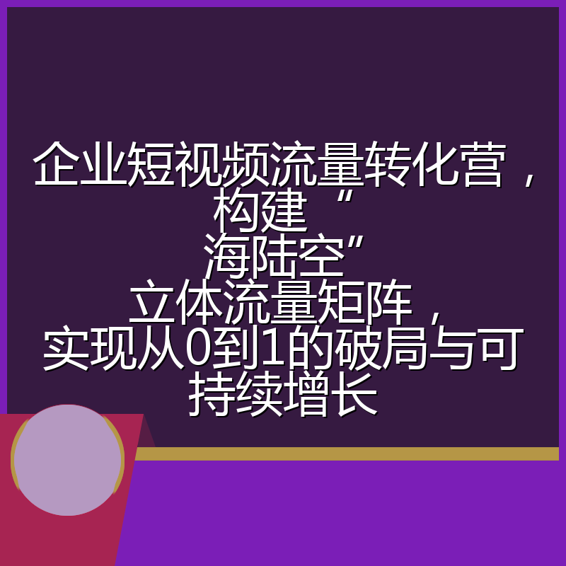 企业短视频流量转化营，构建“海陆空”立体流量矩阵，实现从0到1的破局与可持续增长