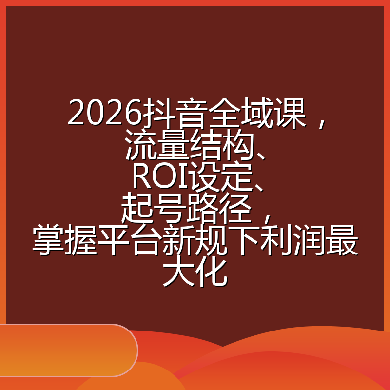 2026抖音全域课，流量结构、ROI设定、起号路径，掌握平台新规下利润最大化