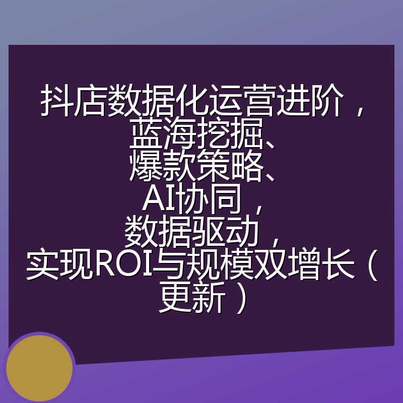 抖店数据化运营进阶，蓝海挖掘、爆款策略、AI协同，数据驱动，实现ROI与规模双增长（更新）