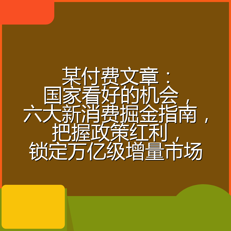 某付费文章：国家看好的机会，六大新消费掘金指南，把握政策红利，锁定万亿级增量市场