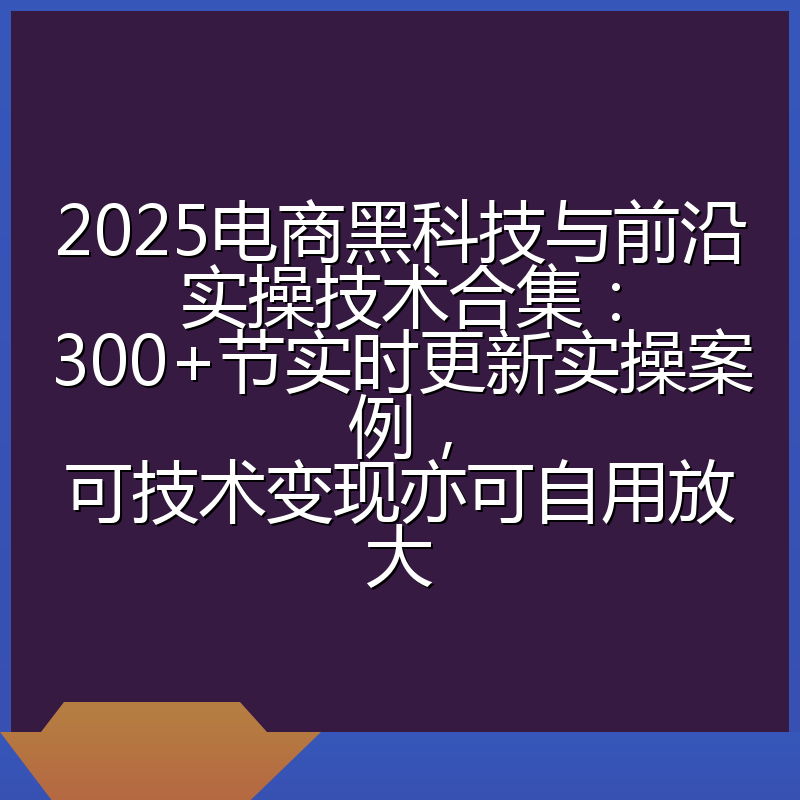 2025电商黑科技与前沿实操技术合集：300+节实时更新实操案例，可技术变现亦可自用放大
