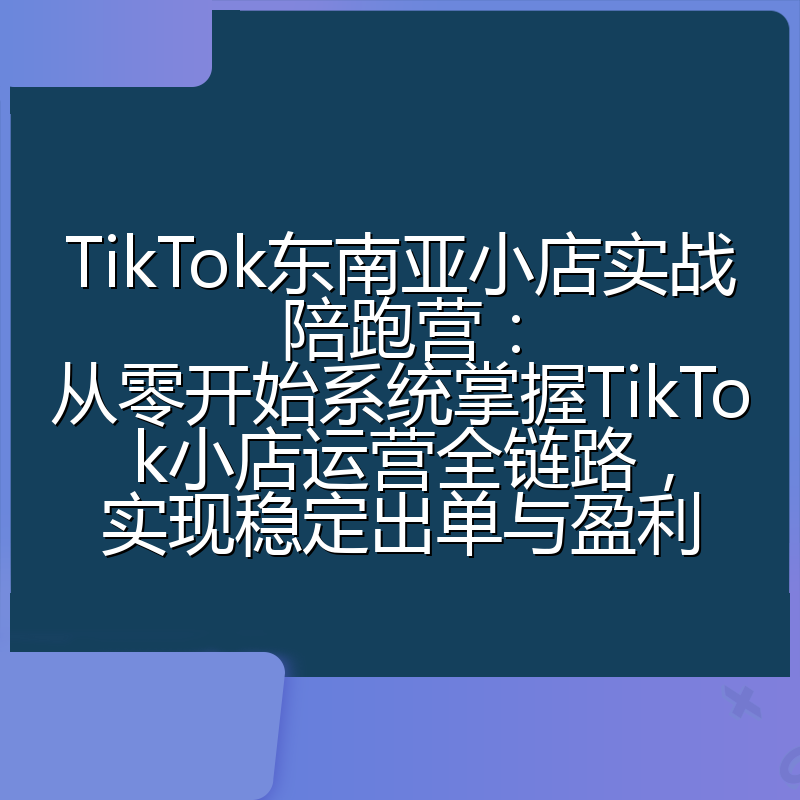 TikTok东南亚小店实战陪跑营：从零开始系统掌握TikTok小店运营全链路，实现稳定出单与盈利
