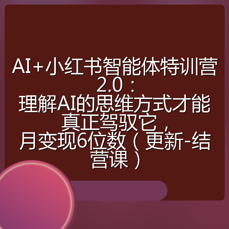 AI+小红书智能体特训营2.0：理解AI的思维方式才能真正驾驭它，月变现6位数（更新-结营课）