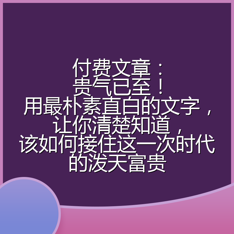 付费文章：贵气已至！用最朴素直白的文字，让你清楚知道，该如何接住这一次时代的泼天富贵