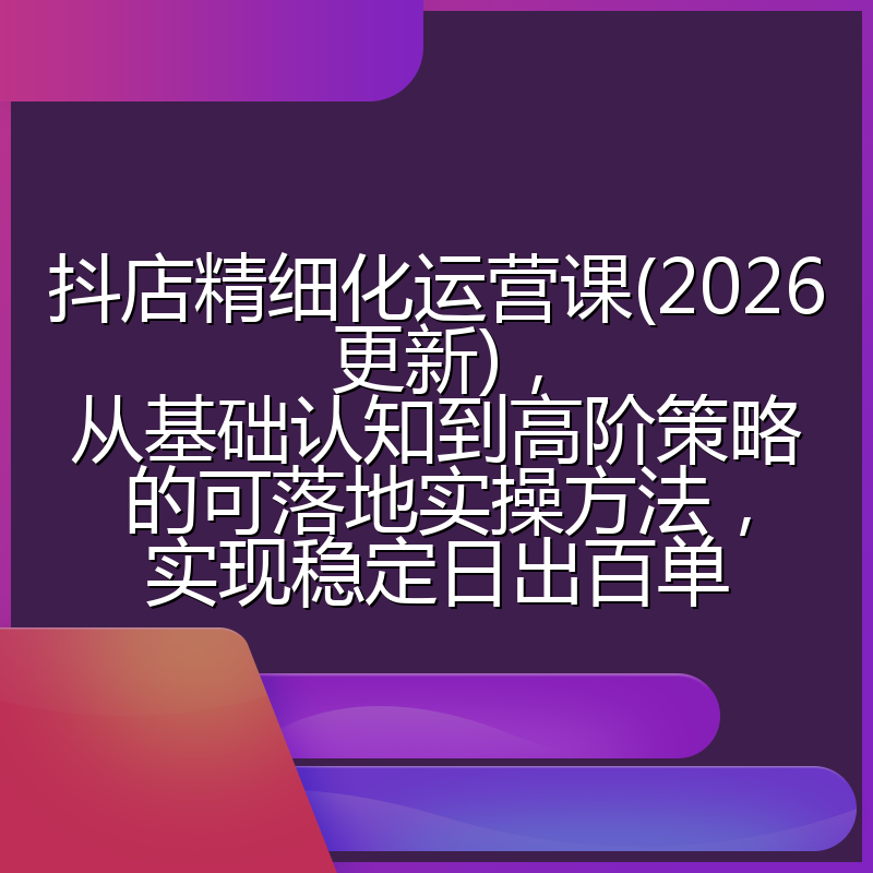 抖店精细化运营课(2026更新)，从基础认知到高阶策略的可落地实操方法，实现稳定日出百单