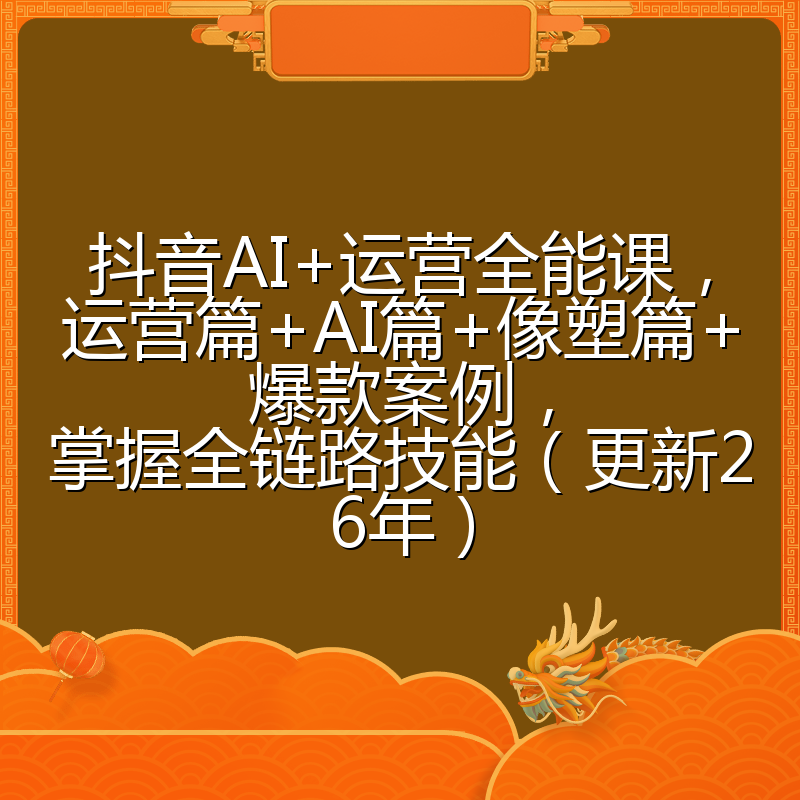 抖音AI+运营全能课，运营篇+AI篇+像塑篇+爆款案例，掌握全链路技能（更新26年）