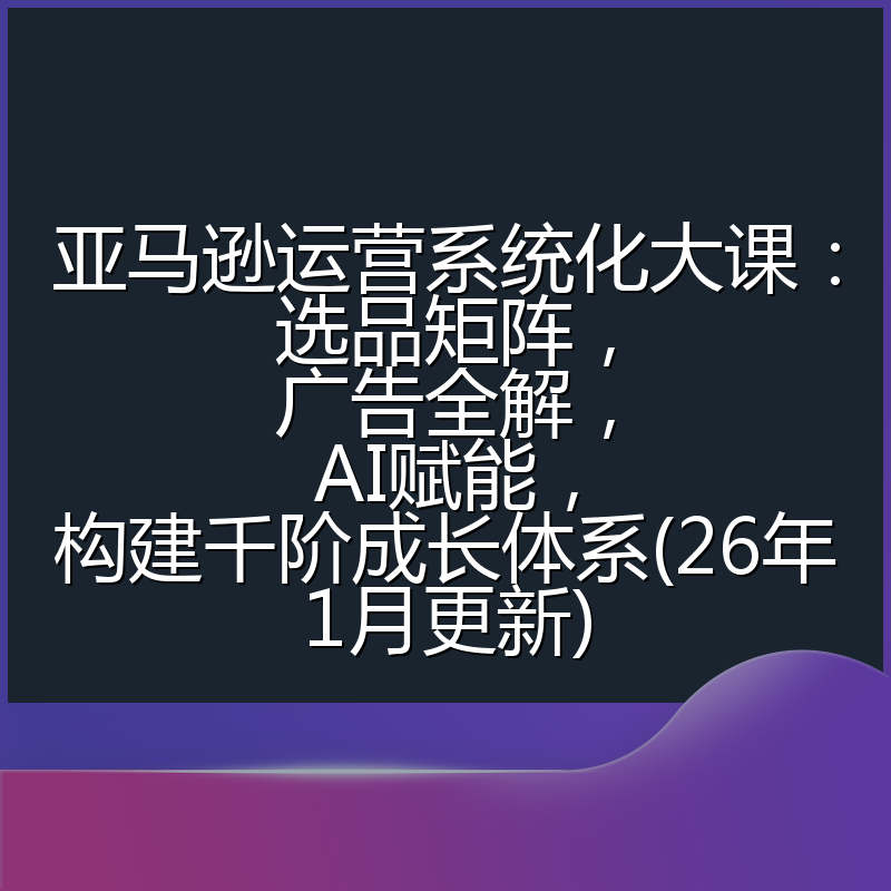 亚马逊运营系统化大课：选品矩阵，广告全解，AI赋能，构建千阶成长体系(26年1月更新)