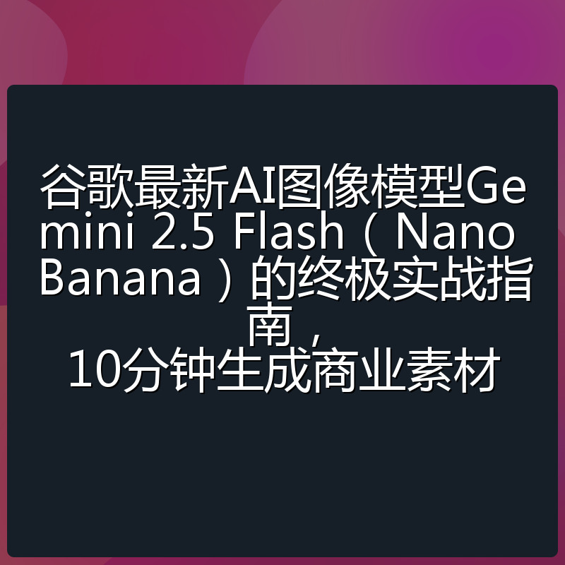 谷歌最新AI图像模型Gemini 2.5 Flash（Nano Banana）的终极实战指南，10分钟生成商业素材