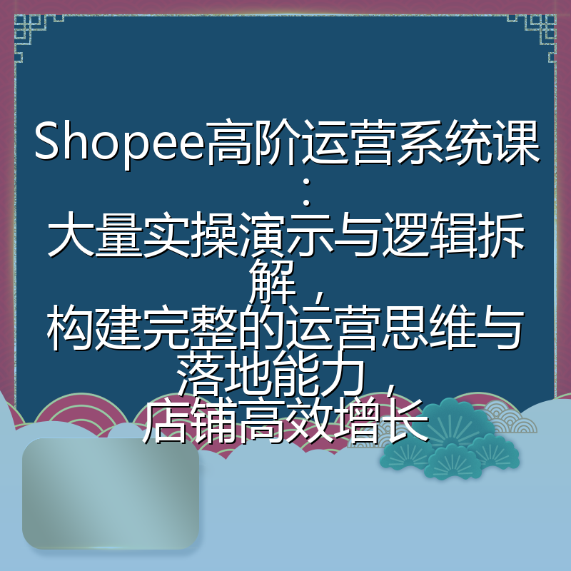Shopee高阶运营系统课：大量实操演示与逻辑拆解，构建完整的运营思维与落地能力，店铺高效增长