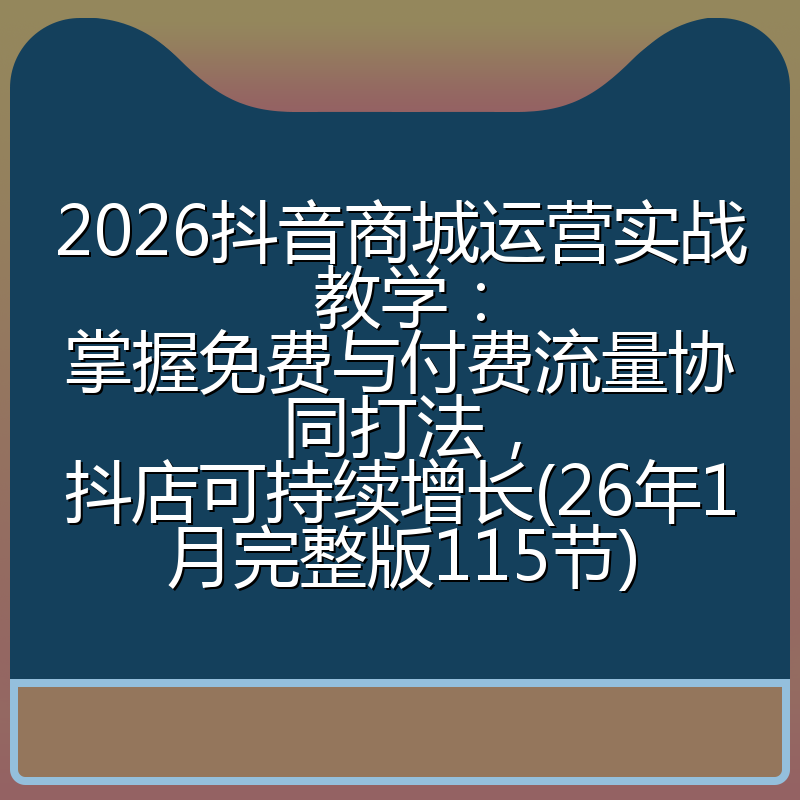 2026抖音商城运营实战教学：掌握免费与付费流量协同打法，抖店可持续增长(26年1月完整版115节)