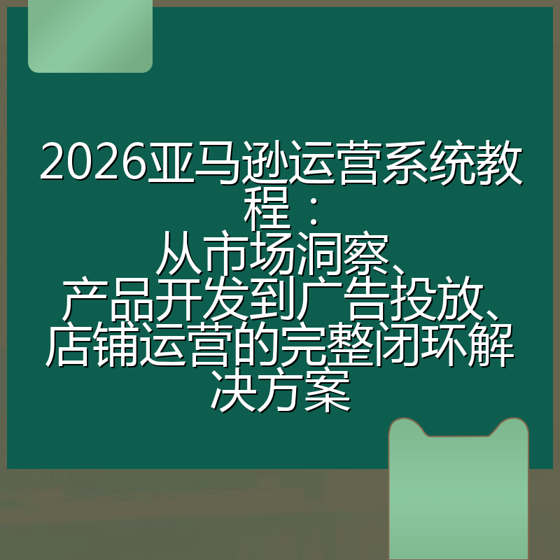 2026亚马逊运营系统教程:从市场洞察、产品开发到广告投放、店铺运营的完整闭环解决方案