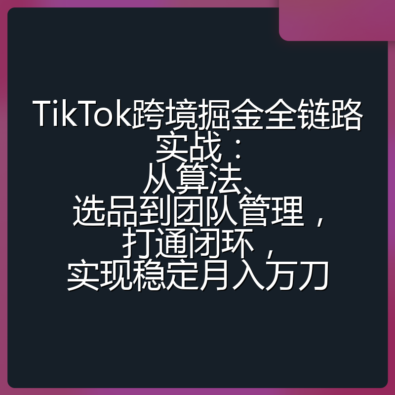 TikTok跨境掘金全链路实战：从算法、选品到团队管理，打通闭环，实现稳定月入万刀