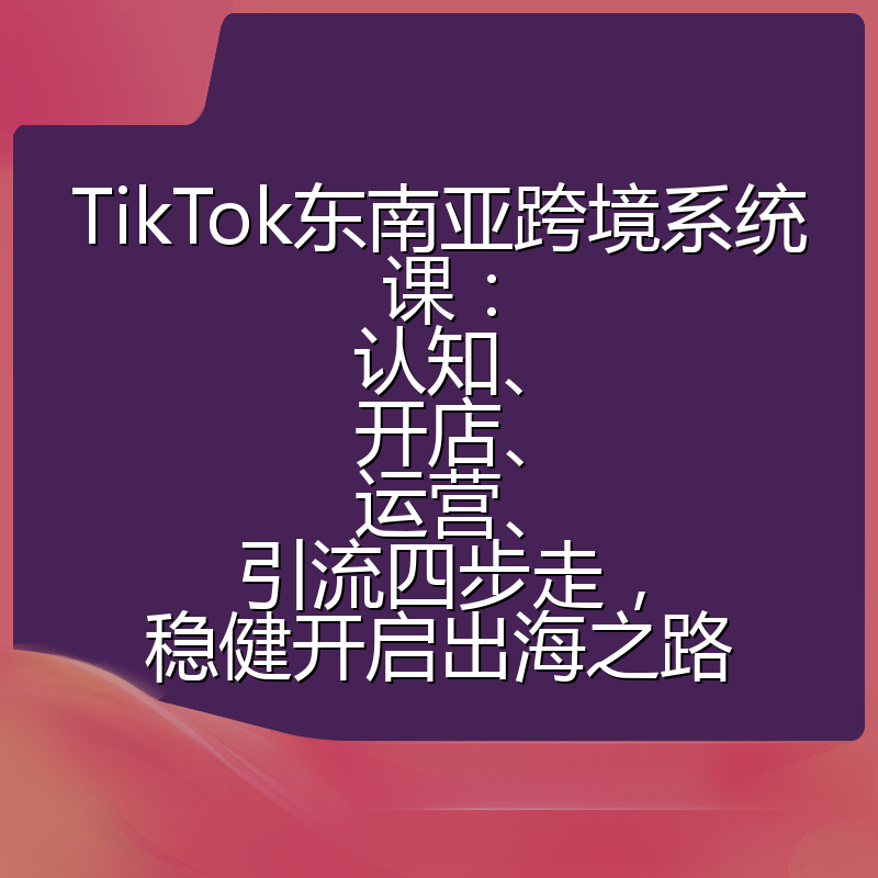 TikTok东南亚跨境系统课:认知、开店、运营、引流四步走,稳健开启出海之路