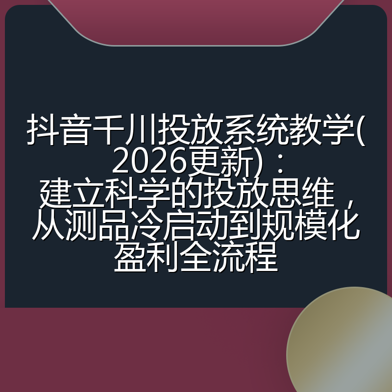 抖音千川投放系统教学(2026更新)：建立科学的投放思维，从测品冷启动到规模化盈利全流程