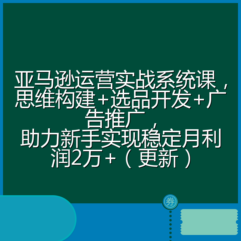 亚马逊运营实战系统课，思维构建+选品开发+广告推广，助力新手实现稳定月利润2万+（更新）