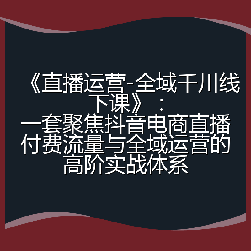 《直播运营-全域千川线下课》：一套聚焦抖音电商直播付费流量与全域运营的高阶实战体系
