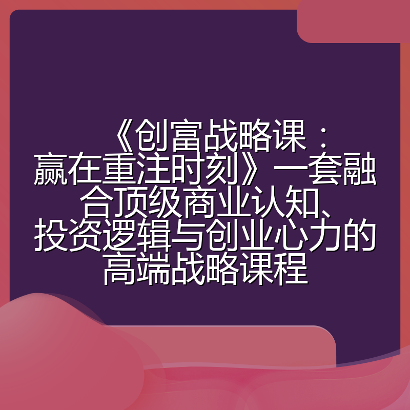 《创富战略课：赢在重注时刻》一套融合顶级商业认知、投资逻辑与创业心力的高端战略课程