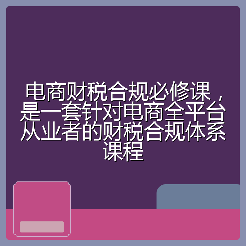 电商财税合规必修课，是一套针对电商全平台从业者的财税合规体系课程