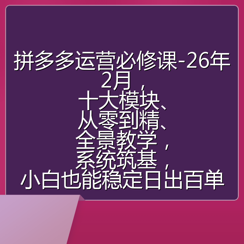 拼多多运营必修课-26年2月，十大模块、从零到精、全景教学，系统筑基，小白也能稳定日出百单