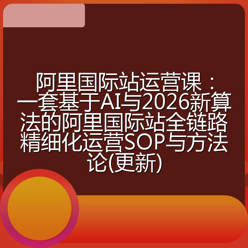 阿里国际站运营课：一套基于AI与2026新算法的阿里国际站全链路精细化运营SOP与方法论(更新)