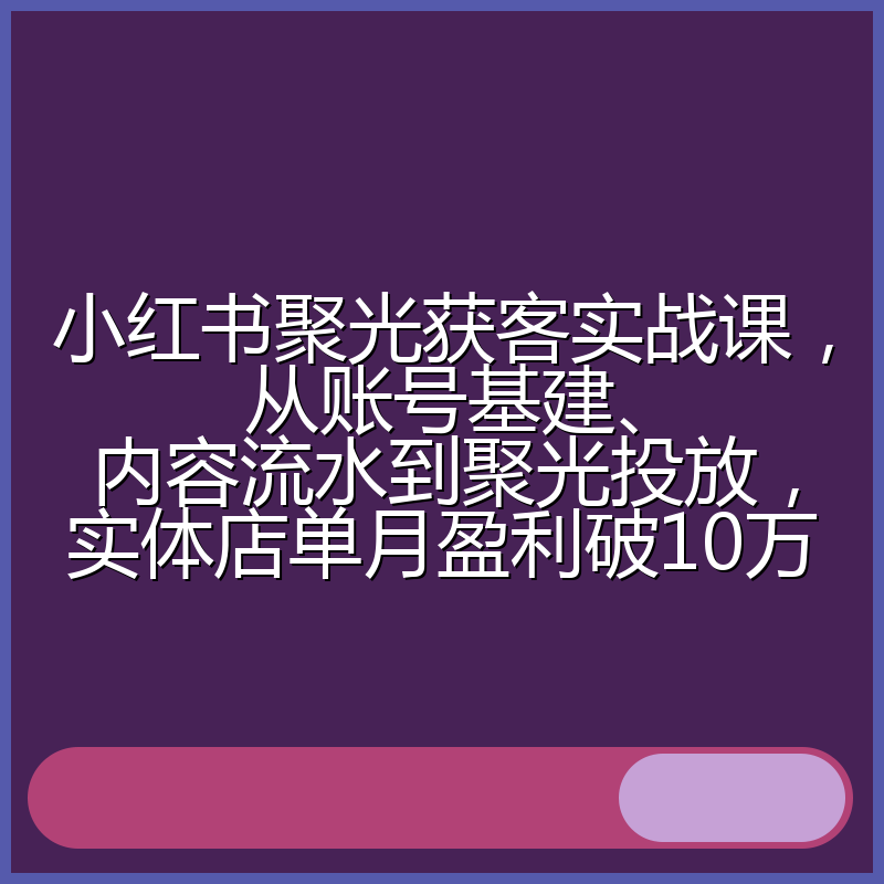 小红书聚光获客实战课，从账号基建、内容流水到聚光投放，实体店单月盈利破10万