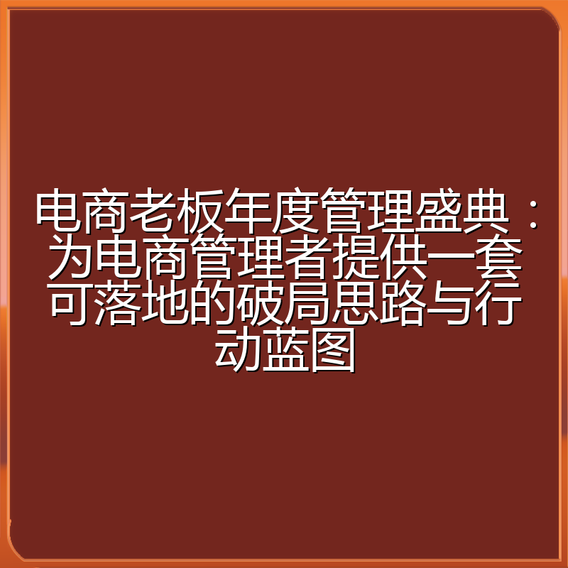 电商老板年度管理盛典：为电商管理者提供一套可落地的破局思路与行动蓝图