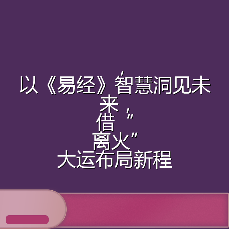 ,以《易经》智慧洞见未来,借“离火”大运布局新程