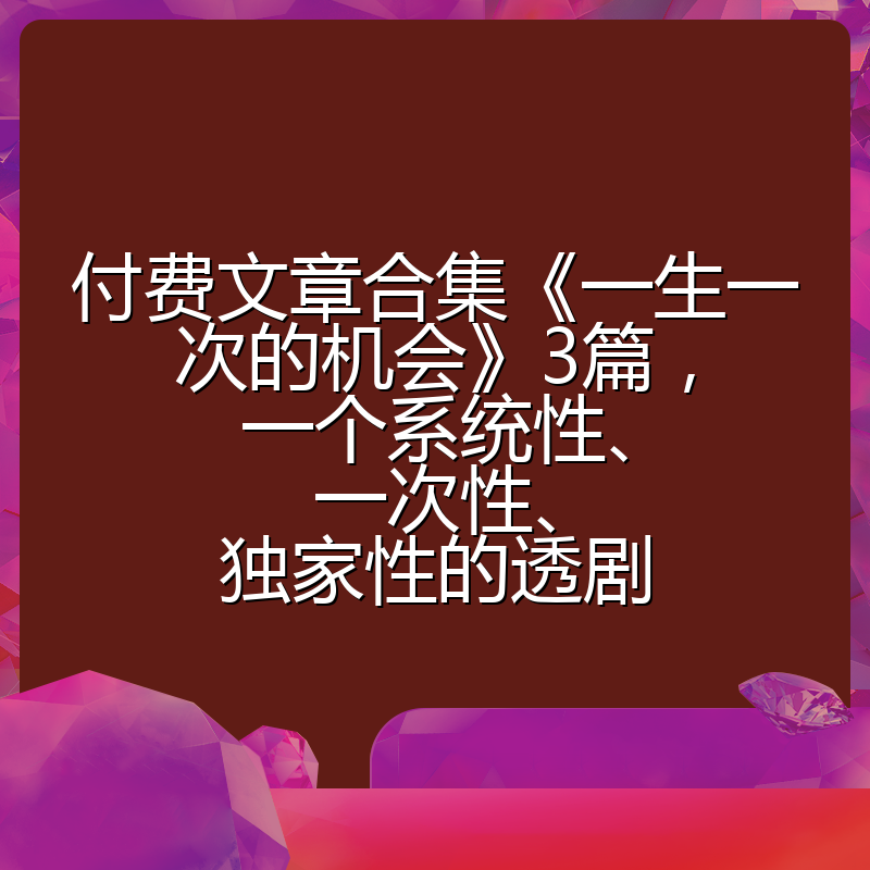 付费文章合集《一生一次的机会》3篇，一个系统性、一次性、独家性的透剧