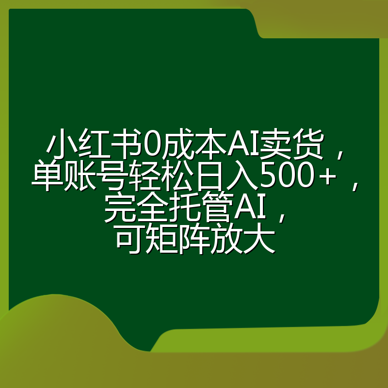 小红书0成本AI卖货，单账号轻松日入500+，完全托管AI，可矩阵放大