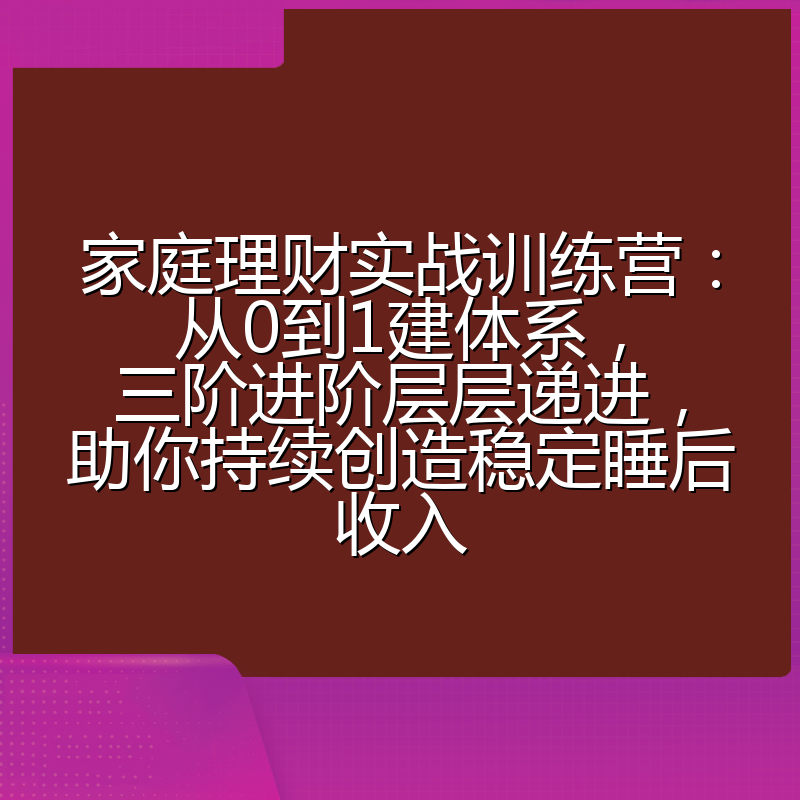 家庭理财实战训练营：从0到1建体系，三阶进阶层层递进，助你持续创造稳定睡后收入