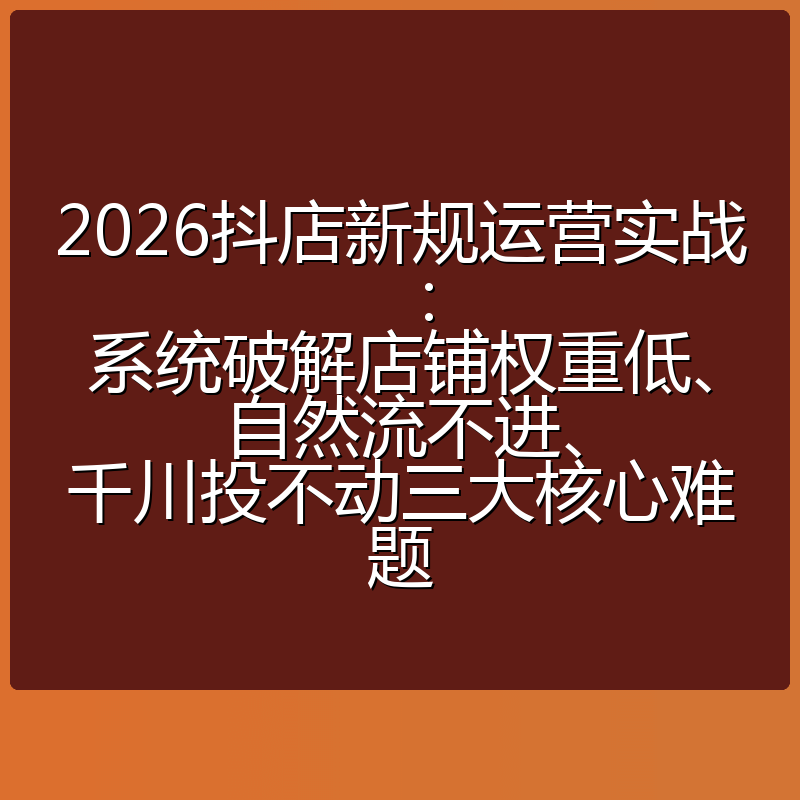 2026抖店新规运营实战:系统破解店铺权重低、自然流不进、千川投不动三大核心难题
