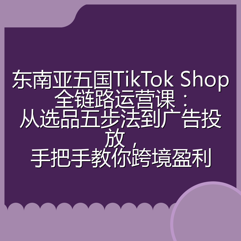 东南亚五国TikTok Shop全链路运营课:从选品五步法到广告投放,手把手教你跨境盈利