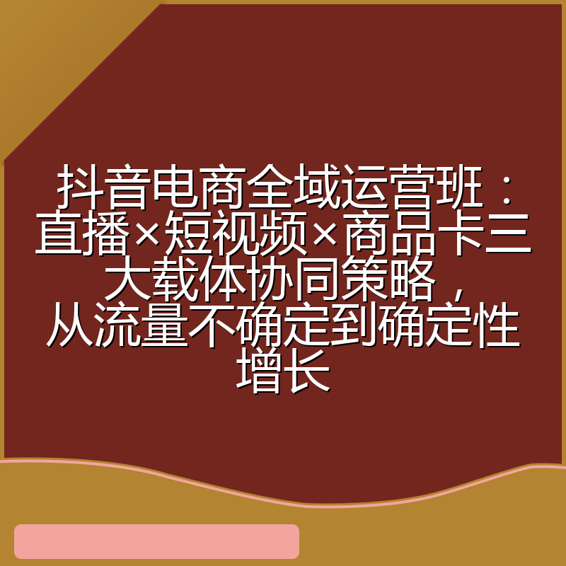 抖音电商全域运营班：直播×短视频×商品卡三大载体协同策略，从流量不确定到确定性增长