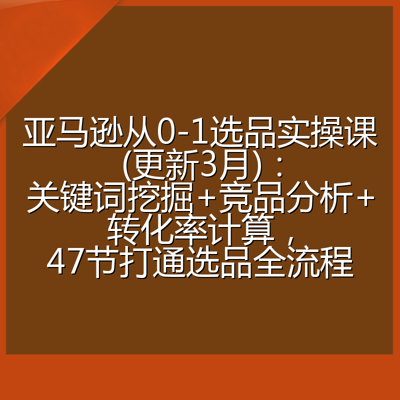 亚马逊从0-1选品实操课(更新3月):关键词挖掘+竞品分析+转化率计算,47节打通选品全流程