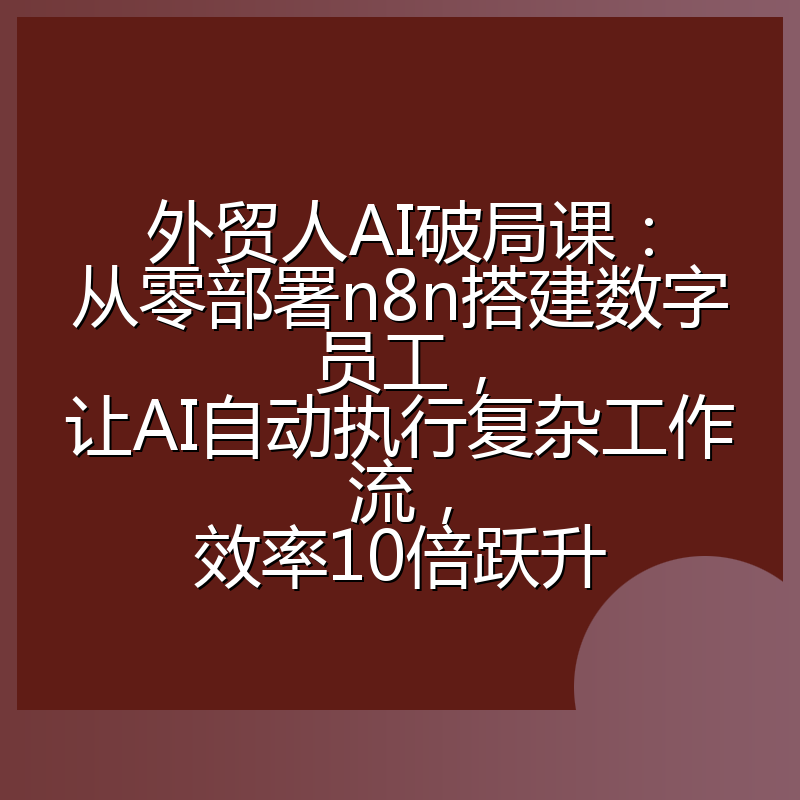 外贸人AI破局课：从零部署n8n搭建数字员工，让AI自动执行复杂工作流，效率10倍跃升