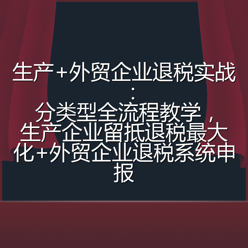 生产+外贸企业退税实战：分类型全流程教学，生产企业留抵退税最大化+外贸企业退税系统申报