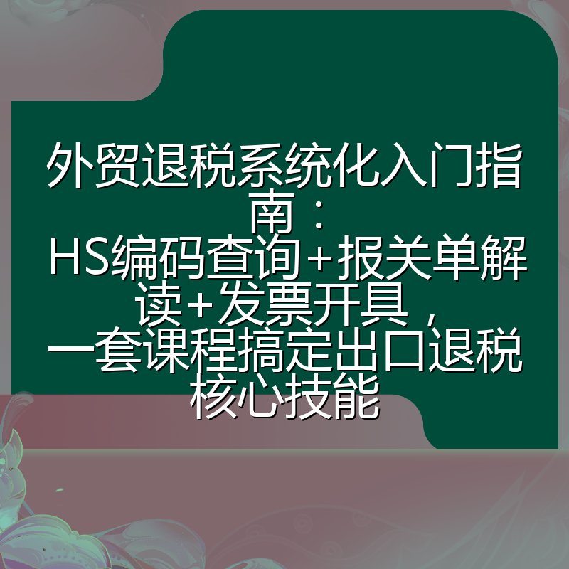 外贸退税系统化入门指南：HS编码查询+报关单解读+发票开具，一套课程搞定出口退税核心技能