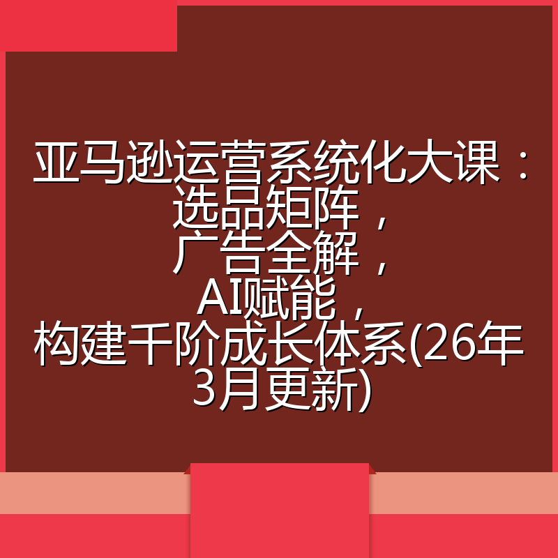 亚马逊运营系统化大课：选品矩阵，广告全解，AI赋能，构建千阶成长体系(26年3月更新)