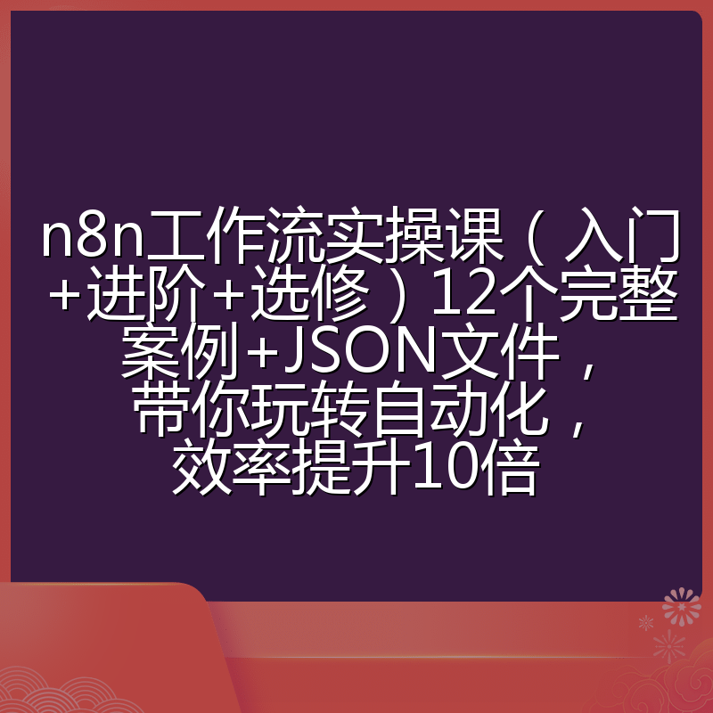 n8n工作流实操课（入门+进阶+选修）12个完整案例+JSON文件，带你玩转自动化，效率提升10倍
