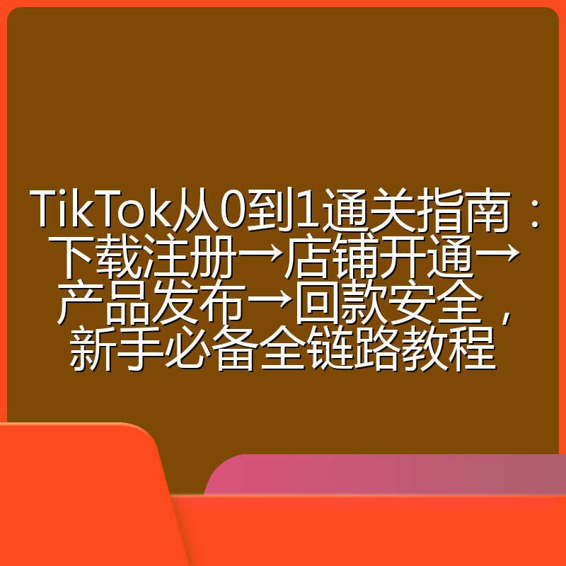TikTok从0到1通关指南:下载注册→店铺开通→产品发布→回款安全,新手必备全链路教程