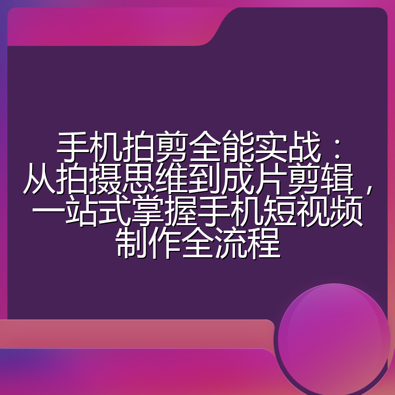 手机拍剪全能实战:从拍摄思维到成片剪辑,一站式掌握手机短视频制作全流程