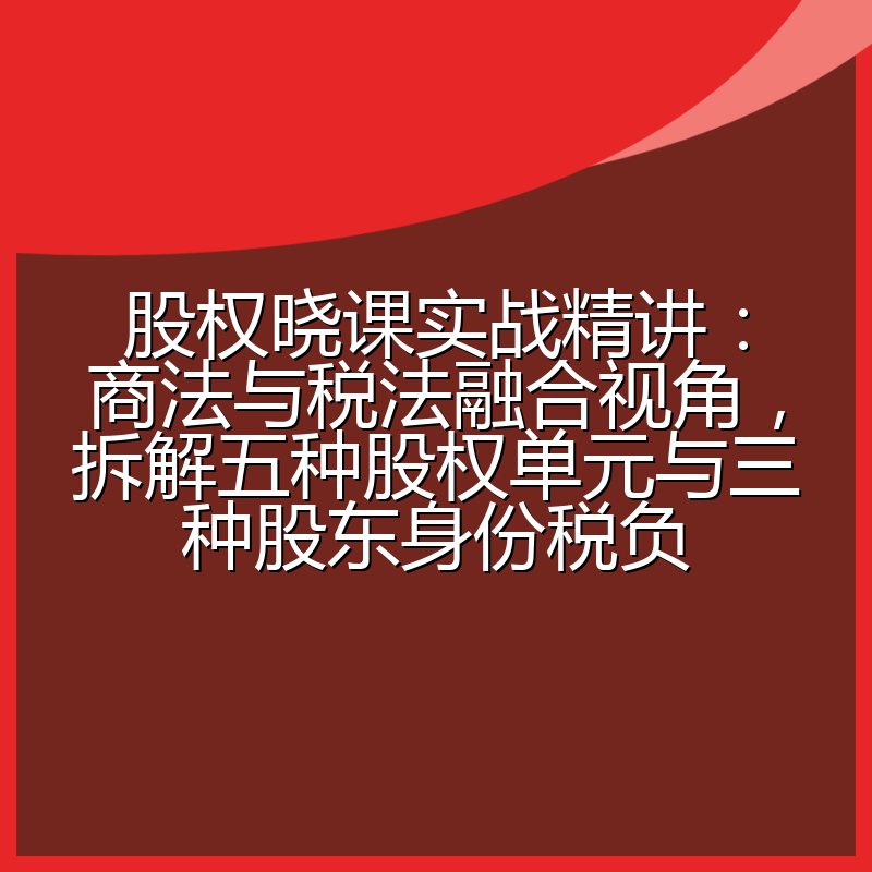 股权晓课实战精讲：商法与税法融合视角，拆解五种股权单元与三种股东身份税负