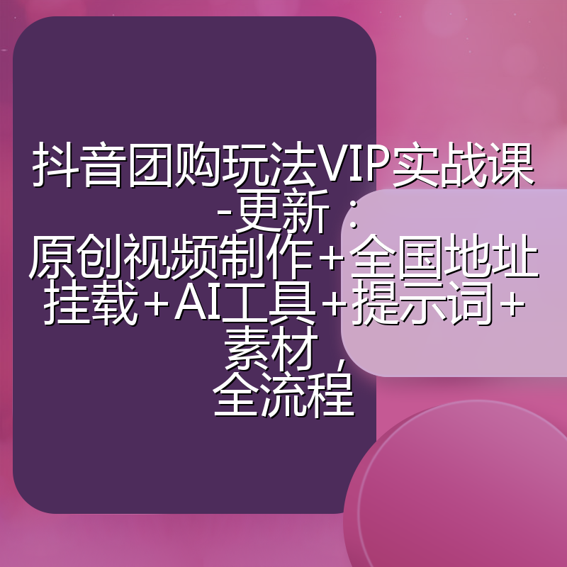 抖音团购玩法VIP实战课-更新：原创视频制作+全国地址挂载+AI工具+提示词+素材，全流程