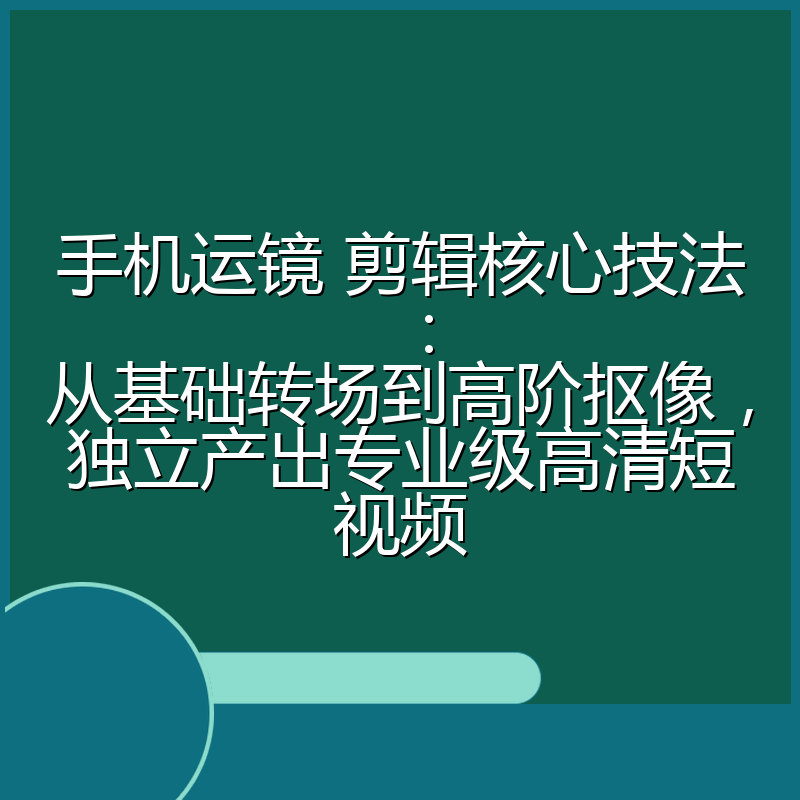 手机运镜 剪辑核心技法：从基础转场到高阶抠像，独立产出专业级高清短视频