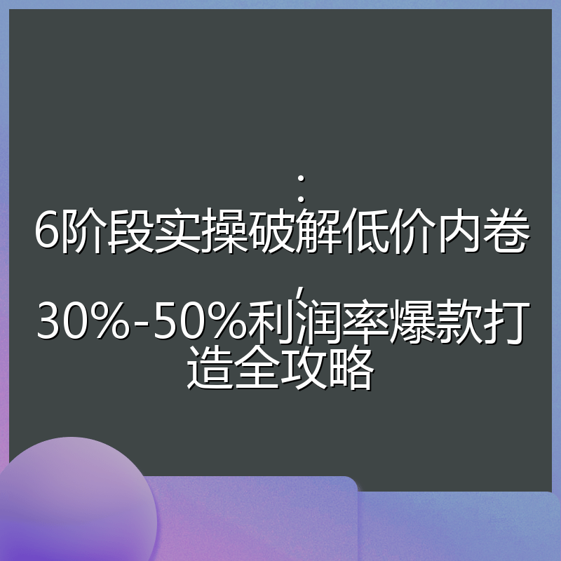 ：6阶段实操破解低价内卷，30%-50%利润率爆款打造全攻略