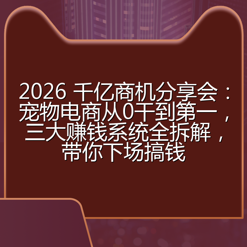 2026 千亿商机分享会：宠物电商从0干到第一，三大赚钱系统全拆解，带你下场搞钱