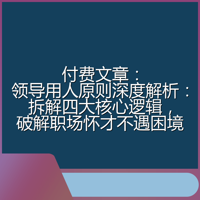 付费文章：领导用人原则深度解析：拆解四大核心逻辑，破解职场怀才不遇困境