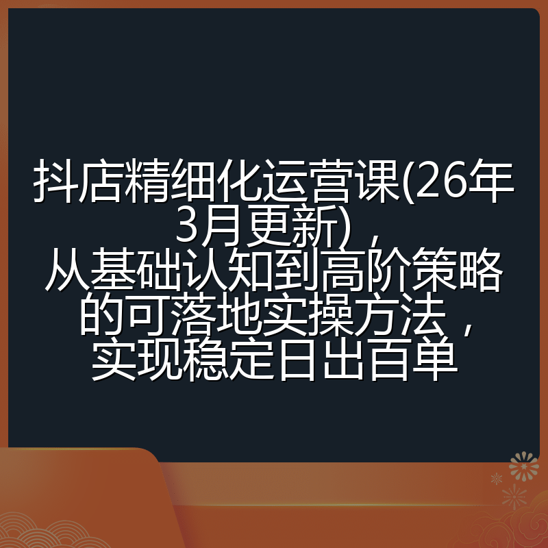 抖店精细化运营课(26年3月更新),从基础认知到高阶策略的可落地实操方法,实现稳定日出百单