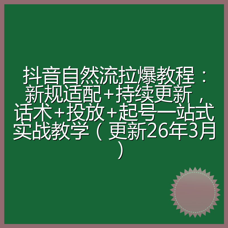 抖音自然流拉爆教程:新规适配+持续更新,话术+投放+起号一站式实战教学(更新26年3月)