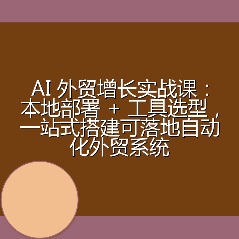 AI 外贸增长实战课：本地部署 + 工具选型，一站式搭建可落地自动化外贸系统